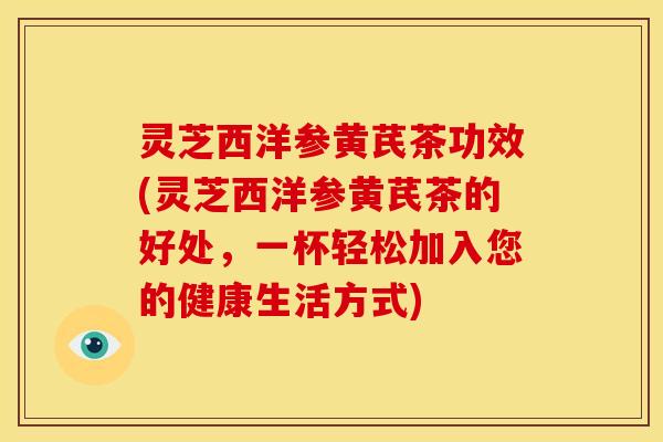 灵芝西洋参黄芪茶功效(灵芝西洋参黄芪茶的好处,一杯轻松加入您的健康生活方式)