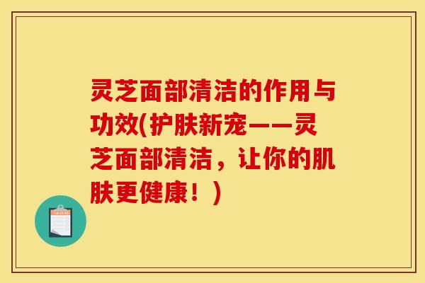 灵芝面部清洁的作用与功效(护肤新宠——灵芝面部清洁,让你的肌肤更健康!)