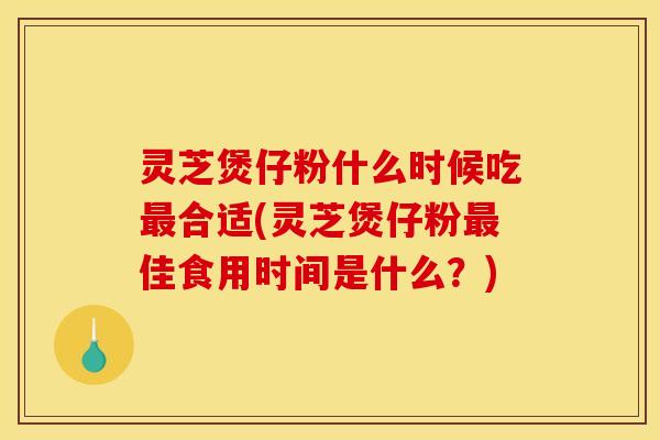 灵芝煲仔粉什么时候吃最合适(灵芝煲仔粉最佳食用时间是什么?)