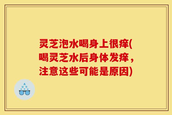 灵芝泡水喝身上很痒(喝灵芝水后身体发痒,注意这些可能是原因)