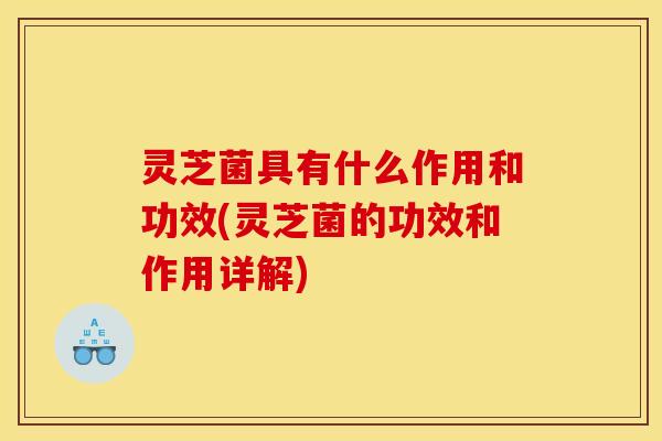 灵芝菌具有什么作用和功效(灵芝菌的功效和作用详解)