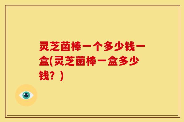灵芝菌棒一个多少钱一盒(灵芝菌棒一盒多少钱?)