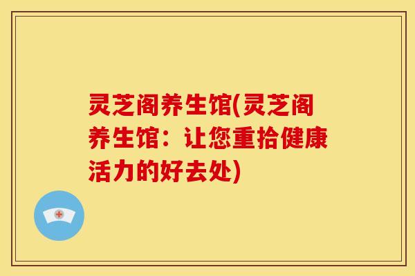 灵芝阁养生馆(灵芝阁养生馆:让您重拾健康活力的好去处)