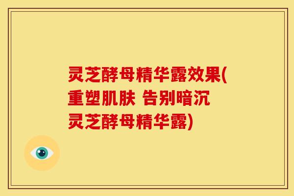 灵芝酵母精华露效果(重塑肌肤 告别暗沉 灵芝酵母精华露)