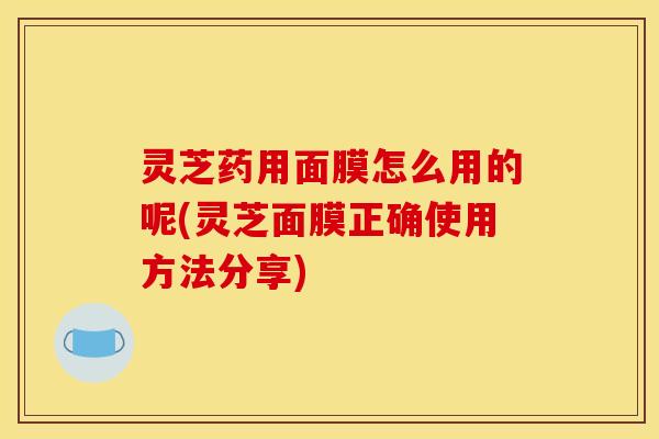 灵芝药用面膜怎么用的呢(灵芝面膜正确使用方法分享)