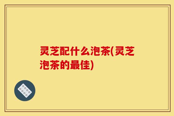 灵芝配什么泡茶(灵芝泡茶的最佳)