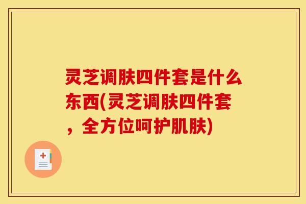 灵芝调肤四件套是什么东西(灵芝调肤四件套,全方位呵护肌肤)