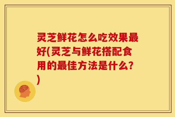 灵芝鲜花怎么吃效果最好(灵芝与鲜花搭配食用的最佳方法是什么？)