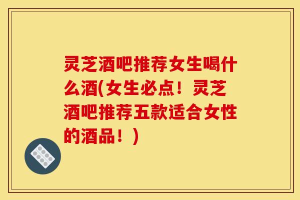 灵芝酒吧推荐女生喝什么酒(女生必点!灵芝酒吧推荐五款适合女性的酒品!)