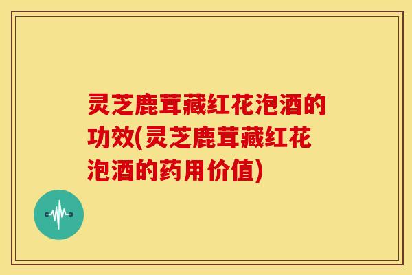 灵芝鹿茸藏红花泡酒的功效(灵芝鹿茸藏红花泡酒的药用价值)