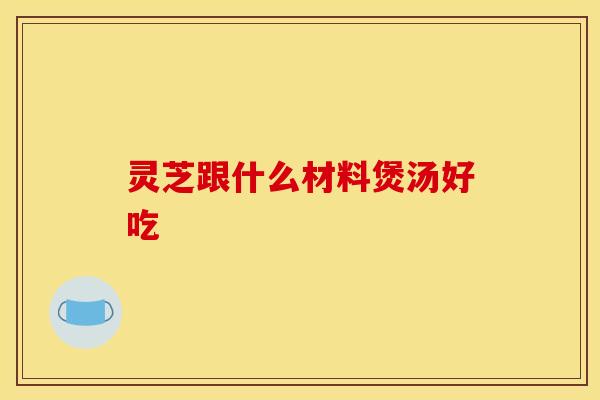 灵芝跟什么材料煲汤好吃