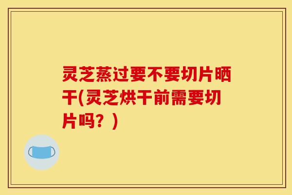 灵芝蒸过要不要切片晒干(灵芝烘干前需要切片吗?)