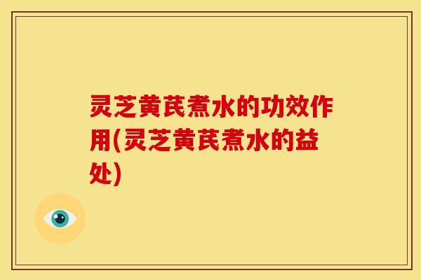 灵芝黄芪煮水的功效作用(灵芝黄芪煮水的益处)