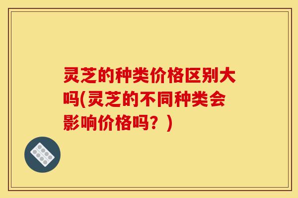 灵芝的种类价格区别大吗(灵芝的不同种类会影响价格吗?)