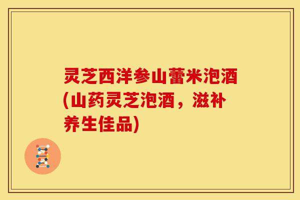 灵芝西洋参山蕾米泡酒(山药灵芝泡酒，滋补养生佳品)