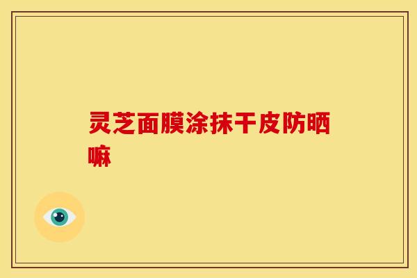 灵芝面膜涂抹干皮防晒嘛