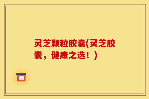 灵芝颗粒胶囊(灵芝胶囊,健康之选!)