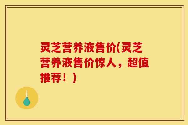灵芝营养液售价(灵芝营养液售价惊人,超值推荐!)