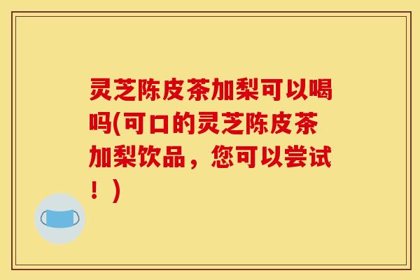 灵芝陈皮茶加梨可以喝吗(可口的灵芝陈皮茶加梨饮品,您可以尝试!)