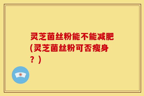 灵芝菌丝粉能不能减肥(灵芝菌丝粉可否瘦身？)
