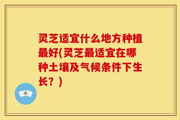 灵芝适宜什么地方种植最好(灵芝最适宜在哪种土壤及气候条件下生长？)