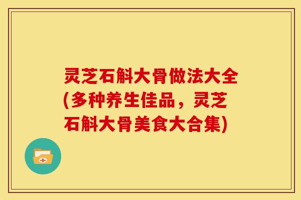 灵芝石斛大骨做法大全(多种养生佳品，灵芝石斛大骨美食大合集)
