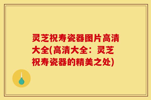 灵芝祝寿瓷器图片高清大全(高清大全:灵芝祝寿瓷器的精美之处)