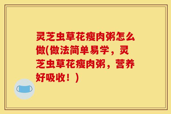 灵芝虫草花瘦肉粥怎么做(做法简单易学,灵芝虫草花瘦肉粥,营养好吸收!)