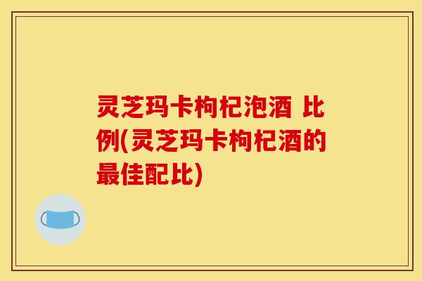 灵芝玛卡枸杞泡酒 比例(灵芝玛卡枸杞酒的最佳配比)