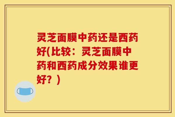 灵芝面膜中药还是西药好(比较：灵芝面膜中药和西药成分效果谁更好？)