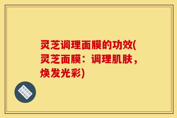 灵芝调理面膜的功效(灵芝面膜：调理肌肤，焕发光彩)
