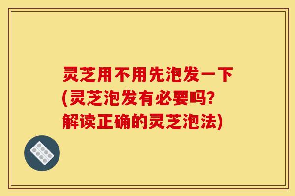 灵芝用不用先泡发一下(灵芝泡发有必要吗?解读正确的灵芝泡法)