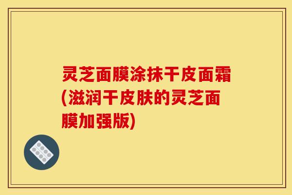 灵芝面膜涂抹干皮面霜(滋润干皮肤的灵芝面膜加强版)