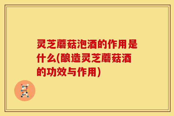 灵芝蘑菇泡酒的作用是什么(酿造灵芝蘑菇酒的功效与作用)