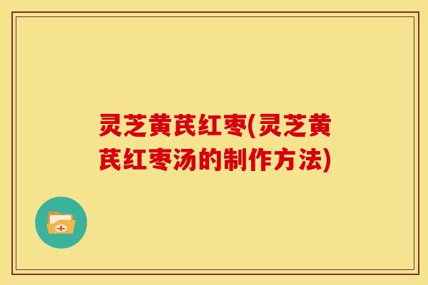 灵芝黄芪红枣(灵芝黄芪红枣汤的制作方法)