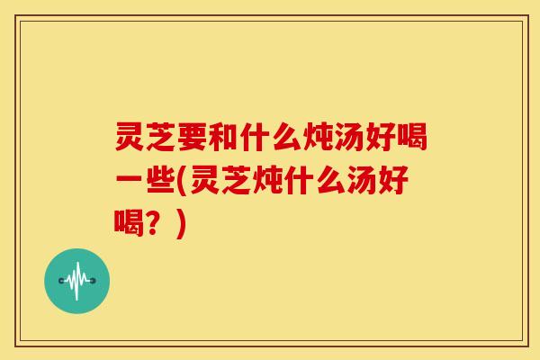 灵芝要和什么炖汤好喝一些(灵芝炖什么汤好喝?)