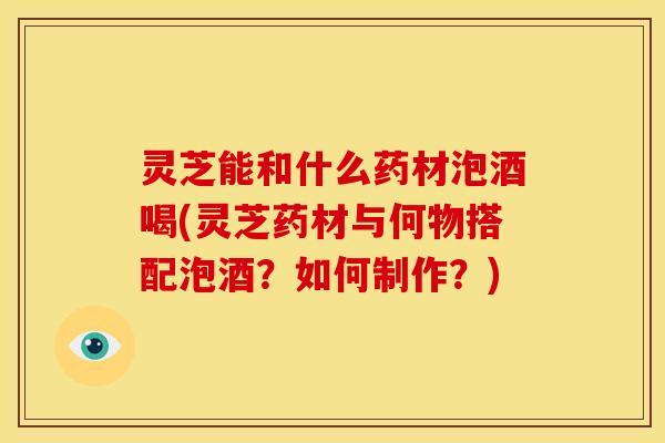 灵芝能和什么药材泡酒喝(灵芝药材与何物搭配泡酒?如何制作?)