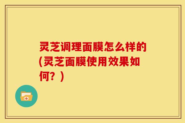 灵芝调理面膜怎么样的(灵芝面膜使用效果如何?)