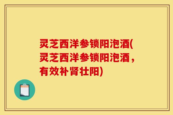 灵芝西洋参锁阳泡酒(灵芝西洋参锁阳泡酒,有效补肾壮阳)
