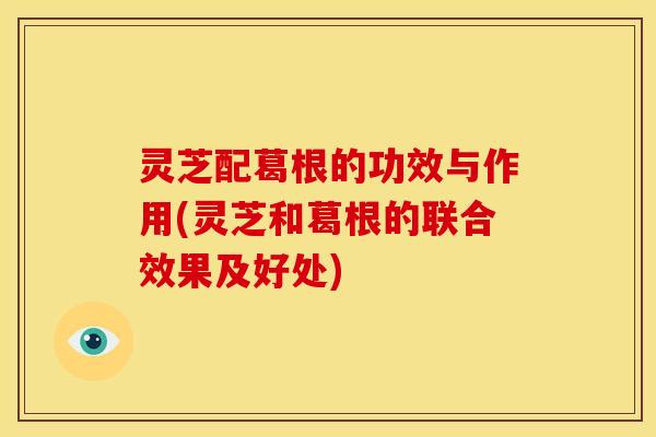 灵芝配葛根的功效与作用(灵芝和葛根的联合效果及好处)