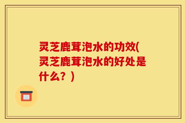 灵芝鹿茸泡水的功效(灵芝鹿茸泡水的好处是什么?)
