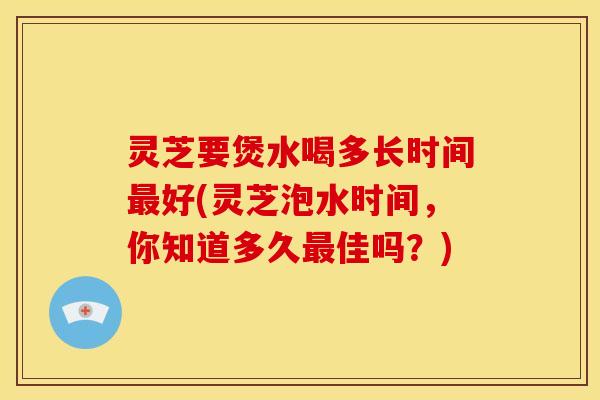 灵芝要煲水喝多长时间最好(灵芝泡水时间，你知道多久最佳吗？)