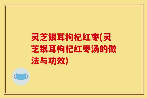 灵芝银耳枸杞红枣(灵芝银耳枸杞红枣汤的做法与功效)