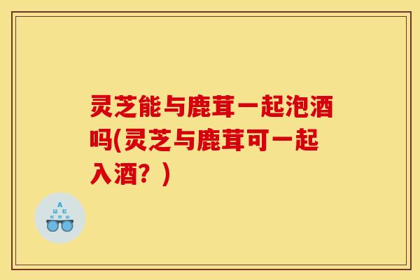 灵芝能与鹿茸一起泡酒吗(灵芝与鹿茸可一起入酒？)