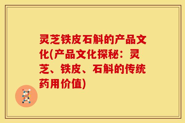 灵芝铁皮石斛的产品文化(产品文化探秘:灵芝、铁皮、石斛的传统药用价值)