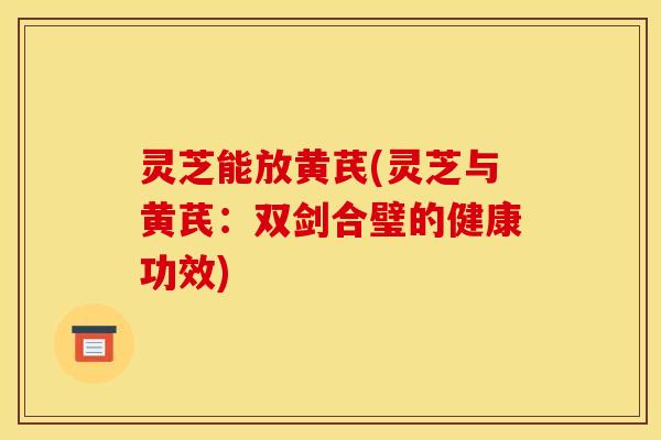 灵芝能放黄芪(灵芝与黄芪:双剑合璧的健康功效)