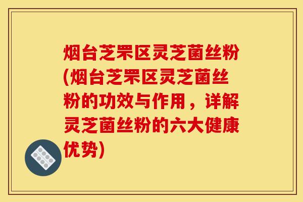 烟台芝罘区灵芝菌丝粉(烟台芝罘区灵芝菌丝粉的功效与作用，详解灵芝菌丝粉的六大健康优势)