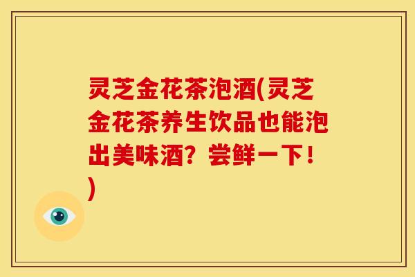 灵芝金花茶泡酒(灵芝金花茶养生饮品也能泡出美味酒？尝鲜一下！)
