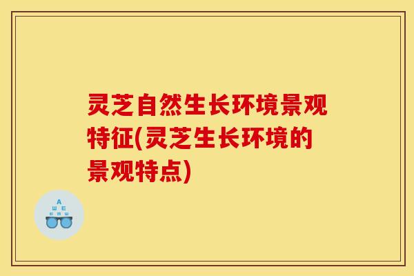 灵芝自然生长环境景观特征(灵芝生长环境的景观特点)