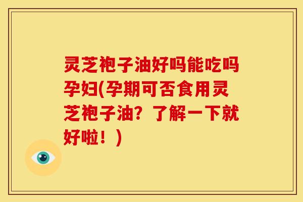 灵芝袍子油好吗能吃吗孕妇(孕期可否食用灵芝袍子油?了解一下就好啦!)